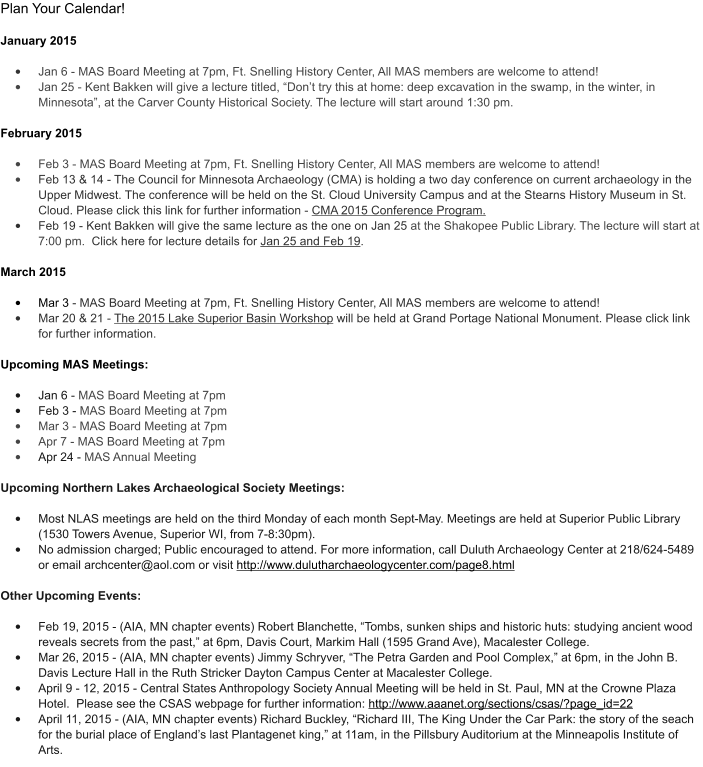 Plan Your Calendar!   January 2015  �	Jan 6 - MAS Board Meeting at 7pm, Ft. Snelling History Center, All MAS members are welcome to attend!   �	Jan 25 - Kent Bakken will give a lecture titled, �Don�t try this at home: deep excavation in the swamp, in the winter, in Minnesota�, at the Carver County Historical Society. The lecture will start around 1:30 pm.               February 2015  �	Feb 3 - MAS Board Meeting at 7pm, Ft. Snelling History Center, All MAS members are welcome to attend!  �	Feb 13 & 14 - The Council for Minnesota Archaeology (CMA) is holding a two day conference on current archaeology in the Upper Midwest. The conference will be held on the St. Cloud University Campus and at the Stearns History Museum in St. Cloud. Please click this link for further information - CMA 2015 Conference Program.  �	Feb 19 - Kent Bakken will give the same lecture as the one on Jan 25 at the Shakopee Public Library. The lecture will start at 7:00 pm.  Click here for lecture details for Jan 25 and Feb 19.   March 2015  �	Mar 3 - MAS Board Meeting at 7pm, Ft. Snelling History Center, All MAS members are welcome to attend!  �	Mar 20 & 21 - The 2015 Lake Superior Basin Workshop will be held at Grand Portage National Monument. Please click link for further information.    Upcoming MAS Meetings:  �	Jan 6 - MAS Board Meeting at 7pm �	Feb 3 - MAS Board Meeting at 7pm �	Mar 3 - MAS Board Meeting at 7pm �	Apr 7 - MAS Board Meeting at 7pm �	Apr 24 - MAS Annual Meeting   Upcoming Northern Lakes Archaeological Society Meetings:  �	Most NLAS meetings are held on the third Monday of each month Sept-May. Meetings are held at Superior Public Library (1530 Towers Avenue, Superior WI, from 7-8:30pm).    �	No admission charged; Public encouraged to attend. For more information, call Duluth Archaeology Center at 218/624-5489 or email archcenter@aol.com or visit http://www.dulutharchaeologycenter.com/page8.html  Other Upcoming Events:                                                                                                                                         �	Feb 19, 2015 - (AIA, MN chapter events) Robert Blanchette, �Tombs, sunken ships and historic huts: studying ancient wood reveals secrets from the past,� at 6pm, Davis Court, Markim Hall (1595 Grand Ave), Macalester College.     �	Mar 26, 2015 - (AIA, MN chapter events) Jimmy Schryver, �The Petra Garden and Pool Complex,� at 6pm, in the John B. Davis Lecture Hall in the Ruth Stricker Dayton Campus Center at Macalester College. �	April 9 - 12, 2015 - Central States Anthropology Society Annual Meeting will be held in St. Paul, MN at the Crowne Plaza Hotel.  Please see the CSAS webpage for further information: http://www.aaanet.org/sections/csas/?page_id=22 �	April 11, 2015 - (AIA, MN chapter events) Richard Buckley, �Richard III, The King Under the Car Park: the story of the seach for the burial place of England�s last Plantagenet king,� at 11am, in the Pillsbury Auditorium at the Minneapolis Institute of Arts.